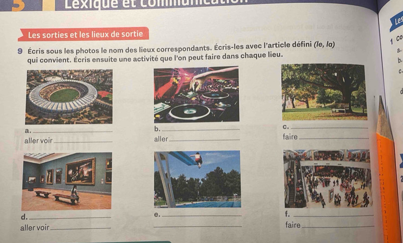 Léxique et commumca 
Les 
Les sorties et les lieux de sortie 
1 Co 
9 Écris sous les photos le nom des lieux correspondants. Écris-les avec l'article défini (/e, /α) 
a. 
qui convient. Écris ensuite une activité que l’on peut faire dans chaque lieu. 
b. 
C 
a._ 
b._ 
C._ 
aller voir _aller _faire_ 
d._ 
e._ 
f._ 
aller voir_ _faire_