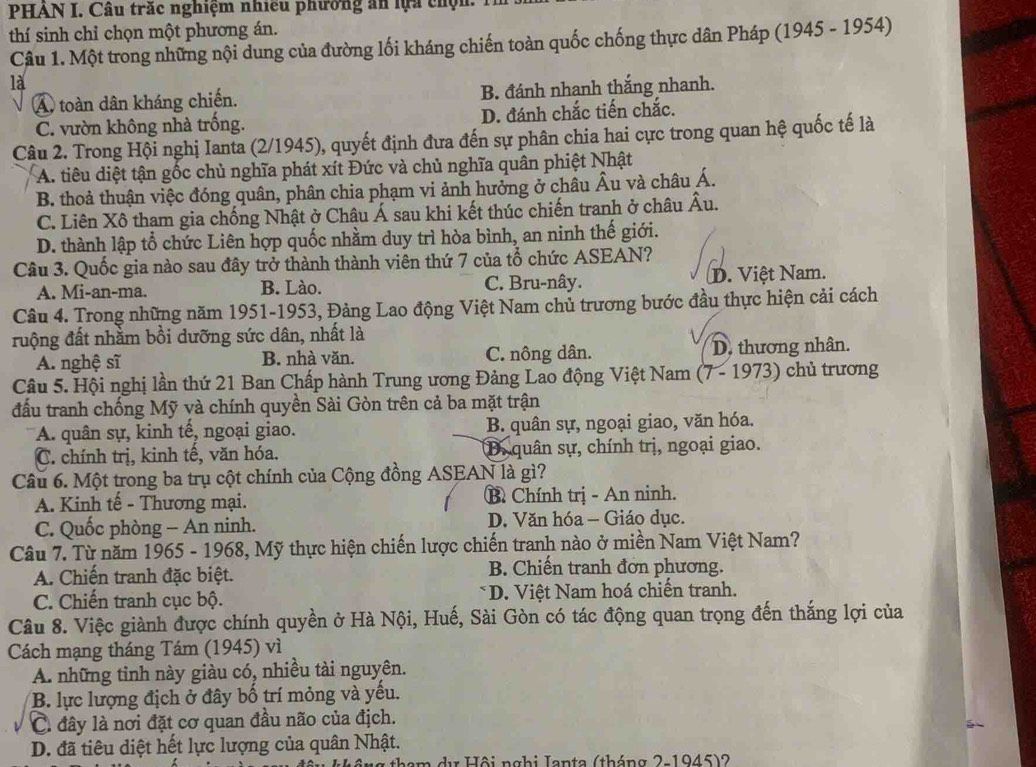 PHAN I. Câu trắc nghiệm nhiều phường ăn lựa chộn.
thí sinh chỉ chọn một phương án.
Câu 1. Một trong những nội dung của đường lối kháng chiến toàn quốc chống thực dân Pháp (1945 - 1954)
là
A. toàn dân kháng chiến. B. đánh nhanh thắng nhanh.
C. vườn không nhà trống. D. đánh chắc tiến chắc.
Câu 2. Trong Hội nghị Ianta (2/1945), quyết định đưa đến sự phân chia hai cực trong quan hệ quốc tế là
A. tiêu diệt tận gốc chủ nghĩa phát xít Đức và chủ nghĩa quân phiệt Nhật
B. thoả thuận việc đóng quân, phân chia phạm vi ảnh hưởng ở châu Âu và châu Á.
C. Liên Xô tham gia chống Nhật ở Châu Á sau khi kết thúc chiến tranh ở châu Âu.
D. thành lập tổ chức Liên hợp quốc nhằm duy trì hòa bình, an ninh thế giới.
Câu 3. Quốc gia nào sau đây trở thành thành viên thứ 7 của tổ chức ASEAN?
A. Mi-an-ma. B. Lào. C. Bru-nây. D. Việt Nam.
Câu 4. Trong những năm 1951-1953, Đảng Lao động Việt Nam chủ trương bước đầu thực hiện cải cách
ruộng đất nhằm bồi dưỡng sức dân, nhất là
A. nghệ sĩ B. nhà văn. C. nông dân. D. thương nhân.
Câu 5. Hội nghị lần thứ 21 Ban Chấp hành Trung ương Đảng Lao động Việt Nam (7 - 1973) chủ trương
đấu tranh chống Mỹ và chính quyền Sài Gòn trên cả ba mặt trận
A. quân sự, kinh tế, ngoại giao. B. quân sự, ngoại giao, văn hóa.
C. chính trị, kinh tế, văn hóa. D. quân sự, chính trị, ngoại giao.
Câu 6. Một trong ba trụ cột chính của Cộng đồng ASEAN là gì?
A. Kinh tế - Thương mại. B Chính trị - An ninh.
C. Quốc phòng - An ninh. D. Văn hóa - Giáo dục.
Câu 7. Từ năm 1965 - 1968, Mỹ thực hiện chiến lược chiến tranh nào ở miền Nam Việt Nam?
A. Chiến tranh đặc biệt. B. Chiến tranh đơn phương.
C. Chiến tranh cục bộ. * D. Việt Nam hoá chiến tranh.
Câu 8. Việc giành được chính quyền ở Hà Nội, Huế, Sài Gòn có tác động quan trọng đến thắng lợi của
Cách mạng tháng Tám (1945) vì
A. những tỉnh này giàu có, nhiều tài nguyên.
B. lực lượng địch ở đây bố trí mỏng và yếu.
C. đây là nơi đặt cơ quan đầu não của địch.
D. đã tiêu diệt hết lực lượng của quân Nhật.
tham dị Hội nghi Ianta (tháng 2-1945)2