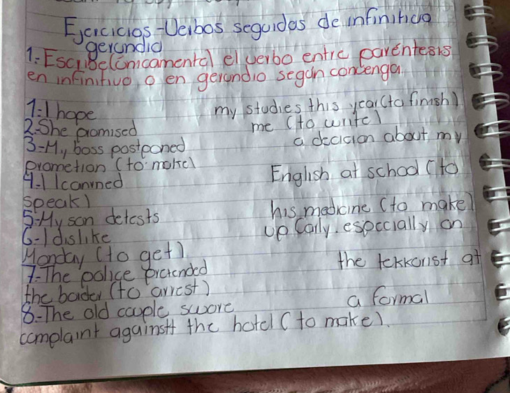 Eacicios Veibos seguides de infininco 
gerandia 
1: EsciRelcmcamental elverbo entre parentesis 
en infinitivo o en gerondio segan concenga
1=1 hope 
my studies this year (to finish) 
2. She promised 
me (to writel 
B-M y boss postooned a decidion about my 
prometion (to mokel 
4-1Icanned 
English at school (to 
speak) 
5 My son detests his medcine (to make? 
6- dislike up Carly eseccially on 
Monday (to get) 
7: The police pretended 
the tekkonst af 
the barder (to arrest) 
8- The old cauple swore a formal 
complaint againsf the hotel ( to make)