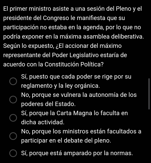 El primer ministro asiste a una sesión del Pleno y el
presidente del Congreso le manifiesta que su
participación no estaba en la agenda, por lo que no
podría exponer en la máxima asamblea deliberativa.
Según lo expuesto, ¿El accionar del máximo
representante del Poder Legislativo estaría de
acuerdo con la Constitución Política?
Sí, puesto que cada poder se rige por su
reglamento y la ley orgánica.
No, porque se vulnera la autonomía de los
poderes del Estado.
Sí, porque la Carta Magna lo faculta en
dicha actividad.
No, porque los ministros están facultados a
participar en el debate del pleno.
Sí, porque está amparado por la normas.