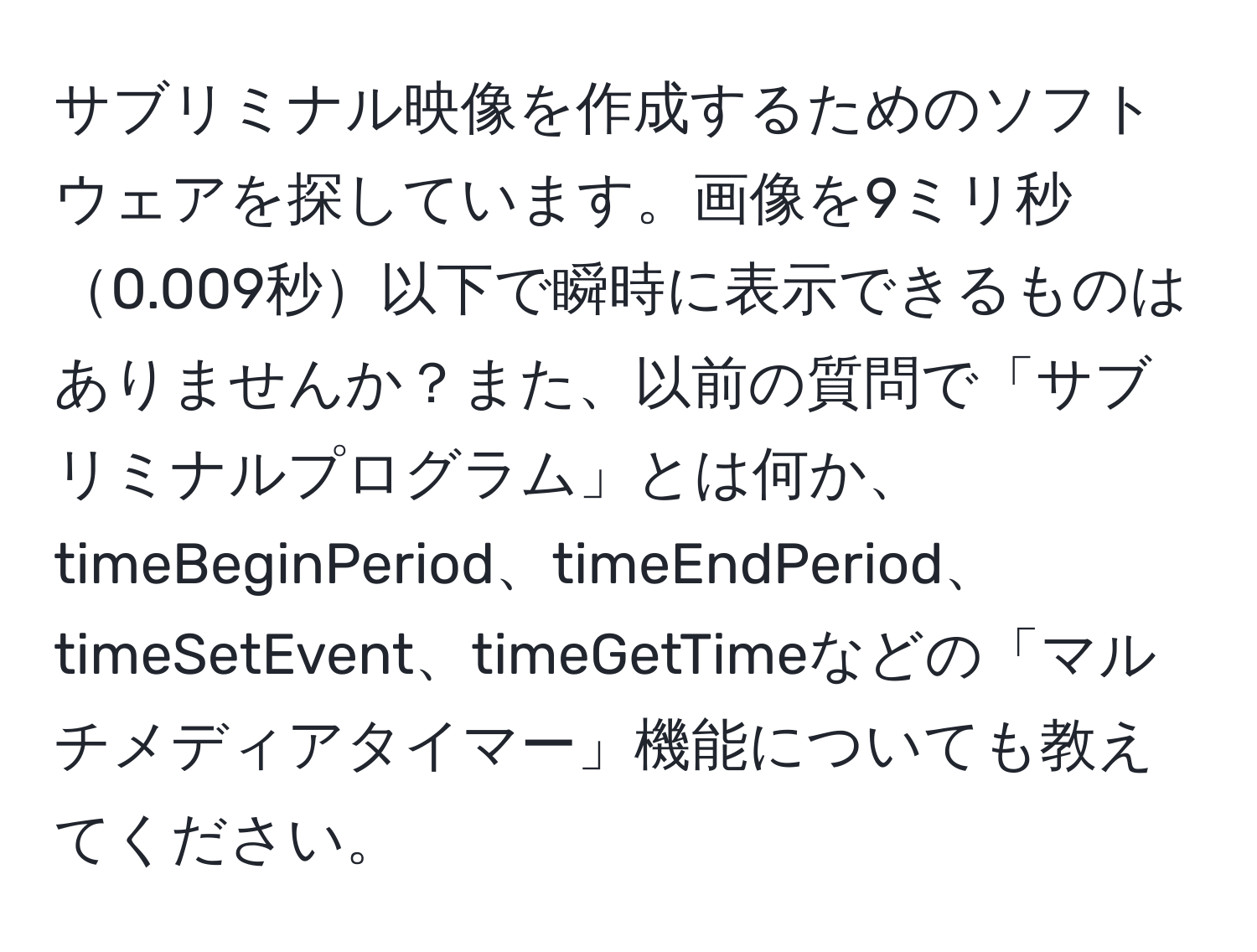 サブリミナル映像を作成するためのソフトウェアを探しています。画像を9ミリ秒0.009秒以下で瞬時に表示できるものはありませんか？また、以前の質問で「サブリミナルプログラム」とは何か、timeBeginPeriod、timeEndPeriod、timeSetEvent、timeGetTimeなどの「マルチメディアタイマー」機能についても教えてください。