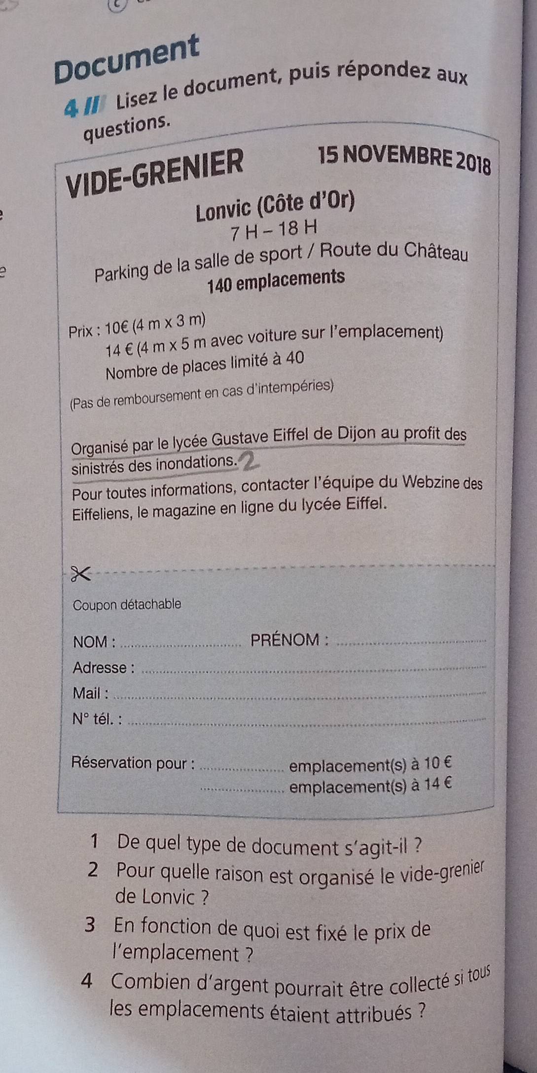 Document 
4 # Lisez le document, puis répondez aux 
questions. 
VIDE-GRENIER 
15 NOVEMBRE 2018 
Lonvic (Côte d'Or)
7H-18H
Parking de la salle de sport / Route du Château
140 emplacements 
Prix : 10∈ (4m* 3m)
14∈ (4m* 5m avec voiture sur l’emplacement) 
Nombre de places limité à 40
(Pas de remboursement en cas d'intempéries) 
Organisé par le lycée Gustave Eiffel de Dijon au profit des 
sinistrés des inondations. 
Pour toutes informations, contacter l'équipe du Webzine des 
Eiffeliens, le magazine en ligne du lycée Eiffel. 
Coupon détachable 
NOM :_ PRÉNOM :_ 
Adresse :_ 
Mail : 
_ 
N° tél. :_ 
* Réservation pour : _emplacement(s) à 10 €
_emplacement(s) à 14 €
1 De quel type de document s’agit-il ? 
2 Pour quelle raison est organisé le vide-grenier 
de Lonvic ? 
3 En fonction de quoi est fixé le prix de 
l'emplacement ? 
4 Combien d'argent pourrait être collecté si tous 
les emplacements étaient attribués ?