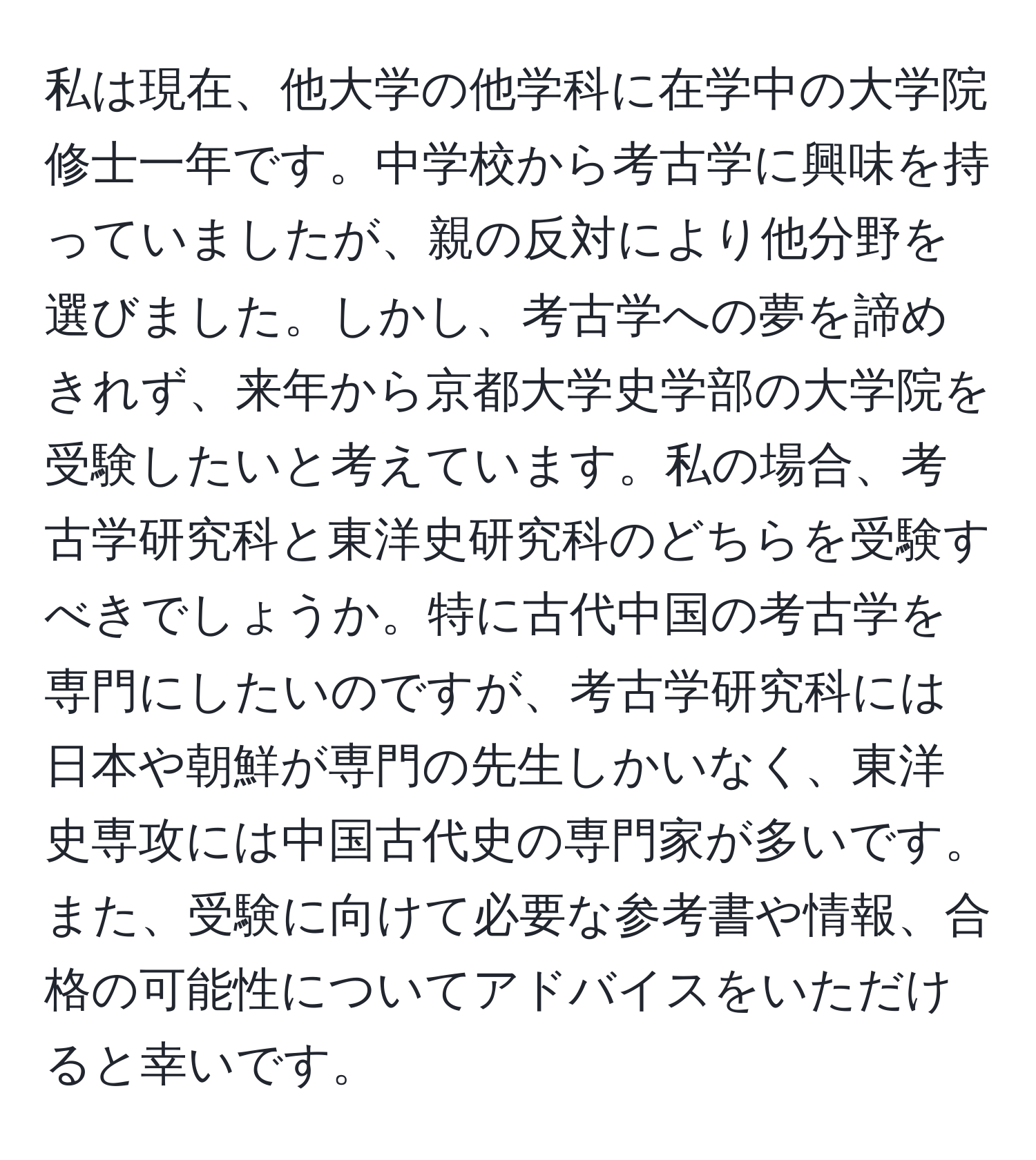 私は現在、他大学の他学科に在学中の大学院修士一年です。中学校から考古学に興味を持っていましたが、親の反対により他分野を選びました。しかし、考古学への夢を諦めきれず、来年から京都大学史学部の大学院を受験したいと考えています。私の場合、考古学研究科と東洋史研究科のどちらを受験すべきでしょうか。特に古代中国の考古学を専門にしたいのですが、考古学研究科には日本や朝鮮が専門の先生しかいなく、東洋史専攻には中国古代史の専門家が多いです。また、受験に向けて必要な参考書や情報、合格の可能性についてアドバイスをいただけると幸いです。