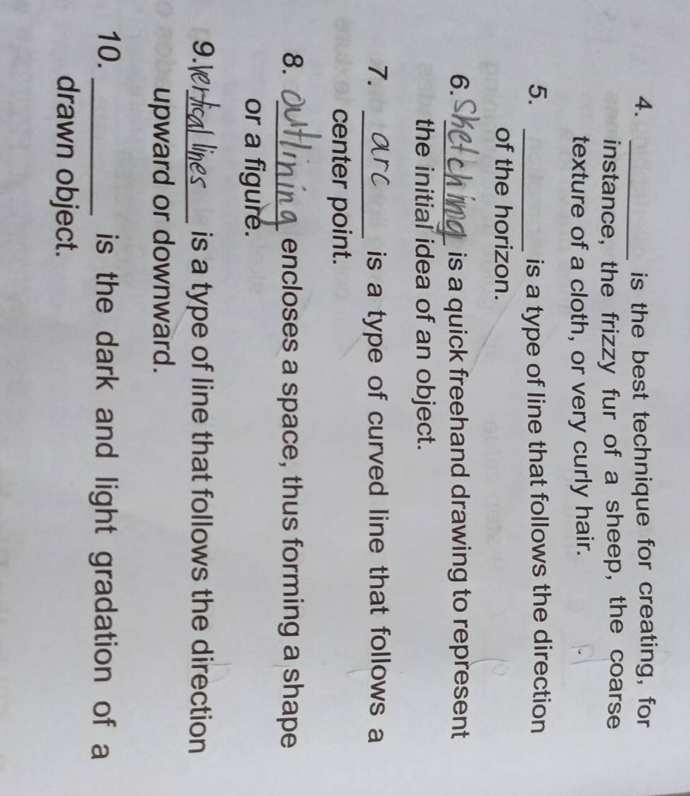 is the best technique for creating, for 
instance, the frizzy fur of a sheep, the coarse 
texture of a cloth, or very curly hair. 
5. _is a type of line that follows the direction 
of the horizon. 
6. _is a quick freehand drawing to represent 
the initial idea of an object. 
7. _is a type of curved line that follows a 
center point. 
8. _encloses a space, thus forming a shape 
or a figure. 
9.Ve_ is a type of line that follows the direction 
upward or downward. 
10. _is the dark and light gradation of a 
drawn object.