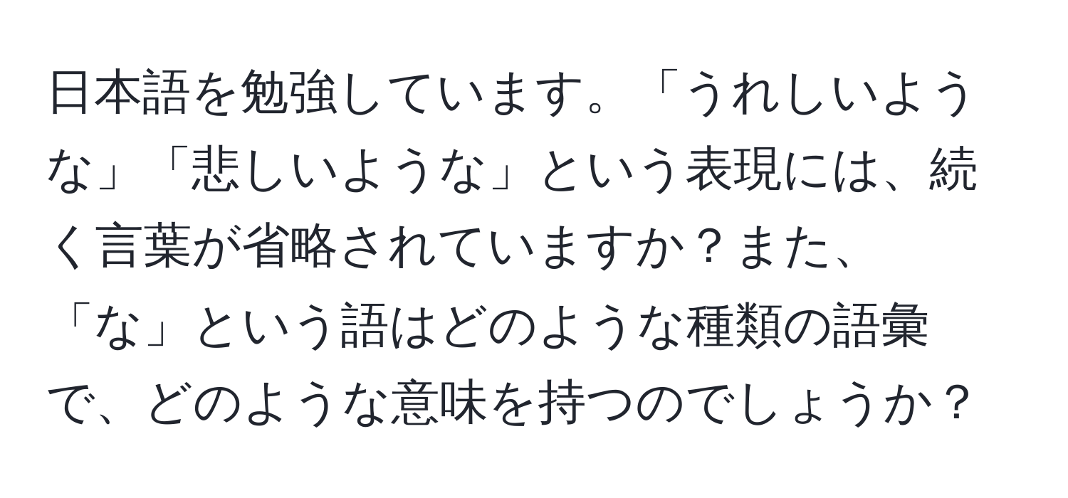 日本語を勉強しています。「うれしいような」「悲しいような」という表現には、続く言葉が省略されていますか？また、「な」という語はどのような種類の語彙で、どのような意味を持つのでしょうか？