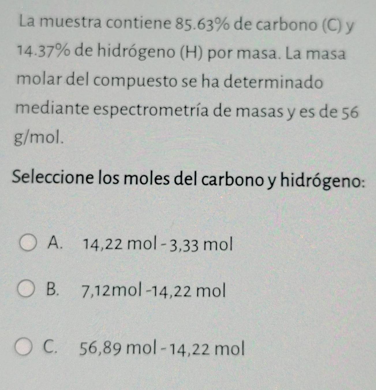 La muestra contiene 85.63% de carbono (C) y
14.37% de hidrógeno (H) por masa. La masa
molar del compuesto se ha determinado
mediante espectrometría de masas y es de 56
g/mol.
Seleccione los moles del carbono y hidrógeno:
A. 14,22 mol -3,33 mol
B. 7,12mol -14,22 mol
C. 56,89 mol - 14,22 mol