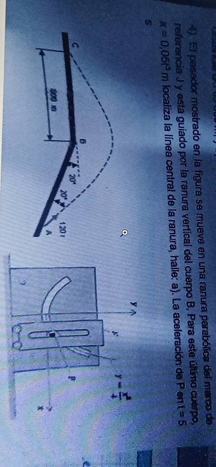 4). El pasador mostrado en la figura se mueve en una ranura parabólica del marco de
referencia J y esta guiado por la ranura vertical del cuerpo B. Para este último cuerpo,
x=0.05t^3m localiza la línea central de la ranura, halle: a). La aceleración de Pent=5
s