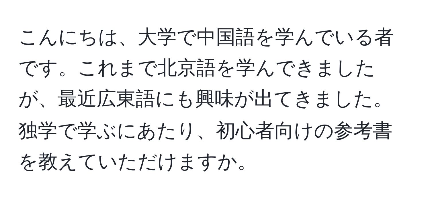 こんにちは、大学で中国語を学んでいる者です。これまで北京語を学んできましたが、最近広東語にも興味が出てきました。独学で学ぶにあたり、初心者向けの参考書を教えていただけますか。