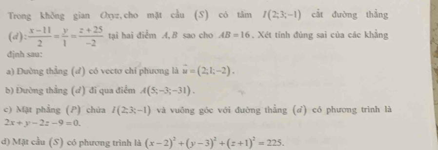 Trong không gian Oxyz,cho mặt cầu (S) có tâm I(2;3;-1) cắt đường thẳng
(d): (x-11)/2 = y/1 = (z+25)/-2  tại hai điểm A, B sao cho AB=16. Xét tính đúng saì của các khẳng
đdjnh sau:
a) Đường thẳng (đ) có vectơ chi phương là vector u=(2;1;-2).
b) Đường thẳng (đ) đi qua điểm A(5;-3;-31).
c) Mặt phẳng (P) chứa I(2;3;-1) và vuông góc với đường thẳng (d) có phương trình là
2x+y-2z-9=0.
d) Mặt cầu (S) có phương trình là (x-2)^2+(y-3)^2+(z+1)^2=225.