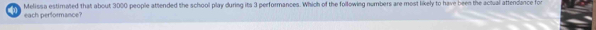 Melissa estimated that about 3000 people attended the school play during its 3 performances. Which of the following numbers are most likely to have been the actual attendance for 
each performance?