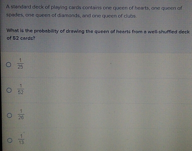 A standard deck of playing cards contains one queen of hearts, one queen of
spades, one queen of diamonds, and one queen of clubs.
What is the probability of drawing the queen of hearts from a well-shuffled deck
of 52 cards?
 1/25 
 1/52 
 1/26 
 1/13 