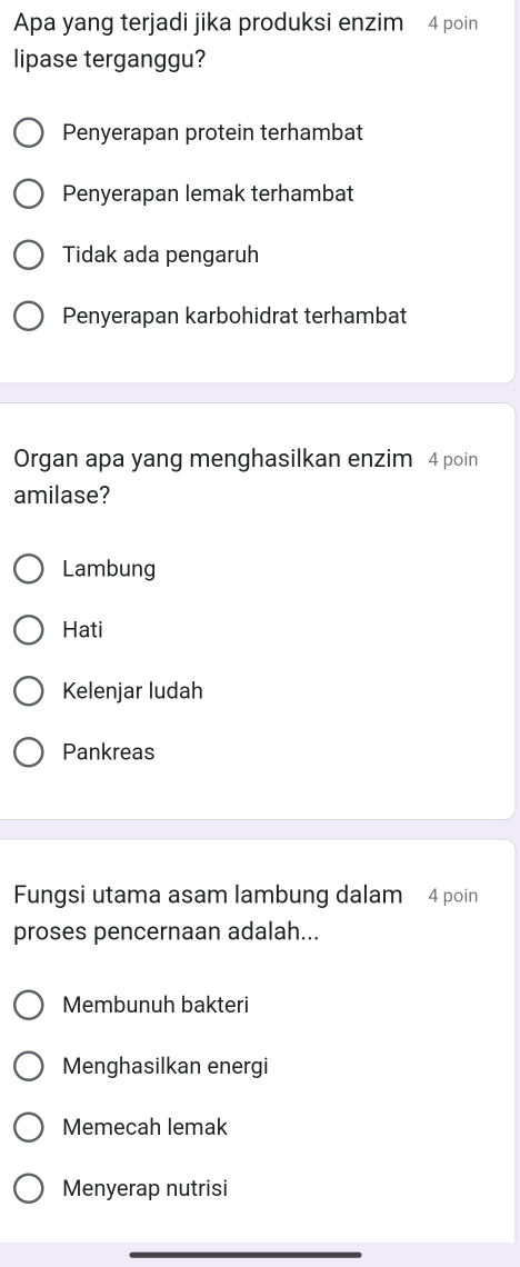 Apa yang terjadi jika produksi enzim 4 poin
lipase terganggu?
Penyerapan protein terhambat
Penyerapan lemak terhambat
Tidak ada pengaruh
Penyerapan karbohidrat terhambat
Organ apa yang menghasilkan enzim 4 poin
amilase?
Lambung
Hati
Kelenjar ludah
Pankreas
Fungsi utama asam lambung dalam 4 poin
proses pencernaan adalah...
Membunuh bakteri
Menghasilkan energi
Memecah lemak
Menyerap nutrisi