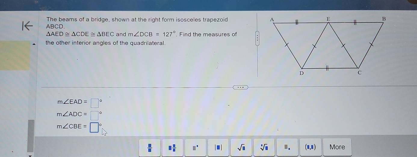 The beams of a bridge, shown at the right form isosceles trapezoid
ABCD.
△ AED≌ △ CDE≌ △ BEC and m∠ DCB=127°. Find the measures of 
the other interior angles of the quadrilateral.
m∠ EAD=□°
m∠ ADC=□°
m∠ CBE=□°
 □ /□   □  □ /□   □^(□). sqrt(□ ) sqrt[□](□ ) □ _□  (□ ,□ ) More