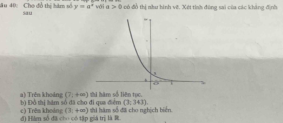 âu 40: Cho đồ thị hàm số y=a^x với a>0 có đồ thị như hình vẽ. Xét tính đúng sai của các khẳng định
sau
a) Trên khoảng (7;+∈fty ) thì hàm số liên tục.
b) Đồ thị hàm số đã cho đi qua điểm (3;343).
c) Trên khoảng (3;+∈fty ) thì hàm số đã cho nghịch biến.
d) Hàm số đã cho có tập giá trị là R.