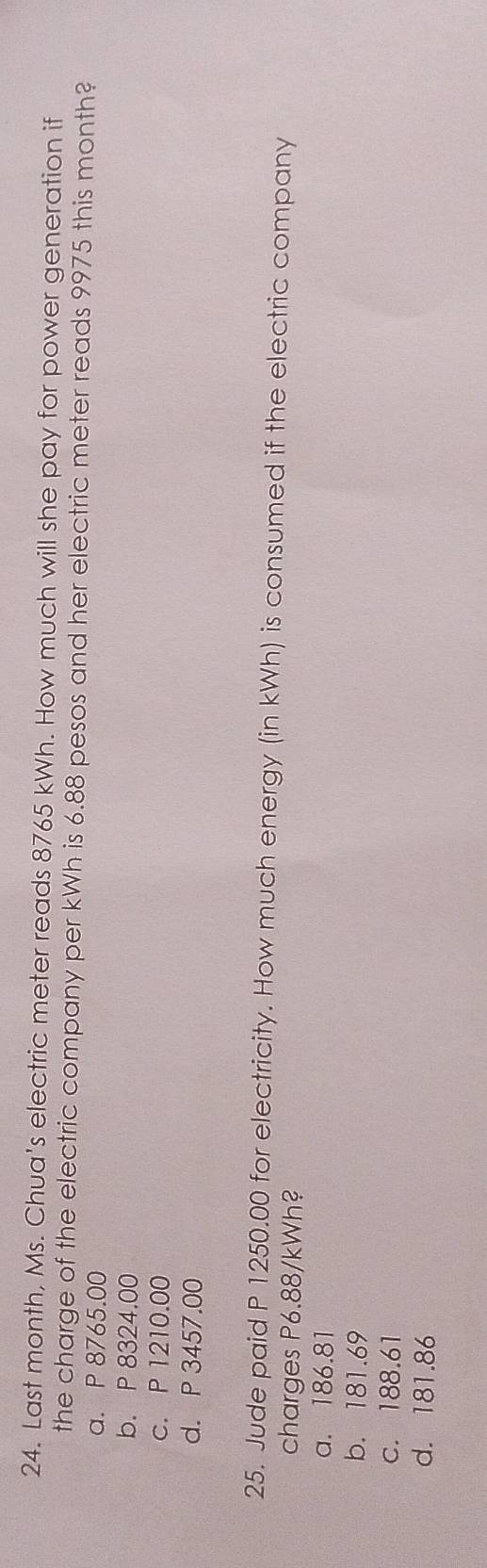 Last month, Ms. Chua's electric meter reads 8765 kWh. How much will she pay for power generation if
the charge of the electric company per kWh is 6.88 pesos and her electric meter reads 9975 this month?
a. P 8765.00
b. P 8324.00
c. P 1210.00
d. P 3457.00
25. Jude paid P 1250.00 for electricity. How much energy (in kWh) is consumed if the electric company
charges P6.88/kWh?
a. 186.81
b. 181.69
c. 188.61
d. 181.86