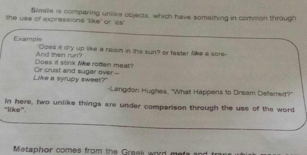Simile is comparing unlike objects, which have something in common through 
the use of expressions 'like’ or 'as'. 
Example 
"Does it dry up like a raisin in the sun? or fester like a sore- 
And then run? 
Does it stink like rotten meat? 
Or crust and sugar over -- 
Like a syrupy sweet?" 
-Langdon Hughes, "What Happens to Dream Deferred?" 
In here, two unlike things are under comparison through the use of the word 
“like”. 
M etaphor comes from the G reek word t