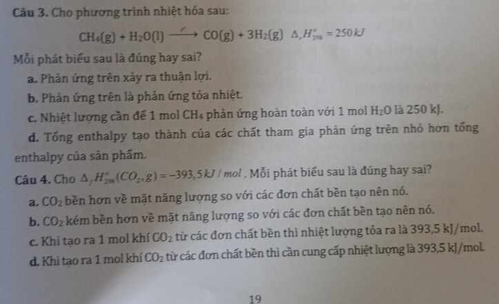 Cho phương trình nhiệt hóa sau:
CH_4(g)+H_2O(l)to CO(g)+3H_2(g)△ , H_(201)°=250kJ
ỗi phát biểu sau là đúng hay sai?
a. Phản ứng trên xảy ra thuận lợi.
b. Phản ứng trên là phản ứng tỏa nhiệt.
c. Nhiệt lượng cần để 1 mol CH4 phản ứng hoàn toàn với 1 mol H_2O là 250 kJ.
d. Tổng enthalpy tạo thành của các chất tham gia phản ứng trên nhỏ hơn tổng
enthalpy của sản phẩm.
Câu 4. Cho △ _fH_(298)°(CO_2,g)=-393,5kJ/mol. Mỗi phát biểu sau là đúng hay sai?
a. CO_2 bền hơn về mặt năng lượng so với các đơn chất bền tạo nên nó.
b. CO_2 kém bền hơn về mặt năng lượng so với các đơn chất bền tạo nên nó.
c. Khi tạo ra 1 mol khí CO_2 từ các đơn chất bền thì nhiệt lượng tỏa ra là 393, 5 kJ/mol.
d. Khi tạo ra 1 mol khí CO_2 từ các đơn chất bền thì cần cung cấp nhiệt lượng là 393, 5 kJ/mol.
19