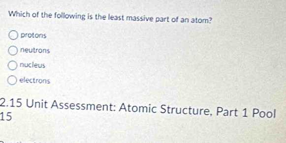 Which of the following is the least massive part of an atom?
protons
neutrons
nucleus
electrons
2.15 Unit Assessment: Atomic Structure, Part 1 Pool
15