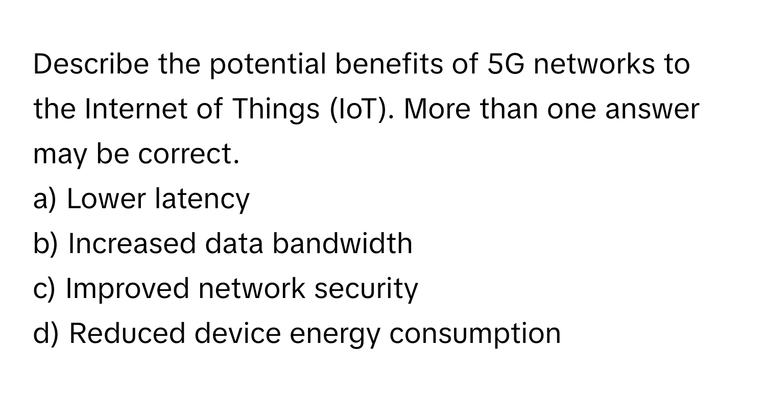 Describe the potential benefits of 5G networks to the Internet of Things (IoT). More than one answer may be correct.

a) Lower latency 
b) Increased data bandwidth 
c) Improved network security 
d) Reduced device energy consumption