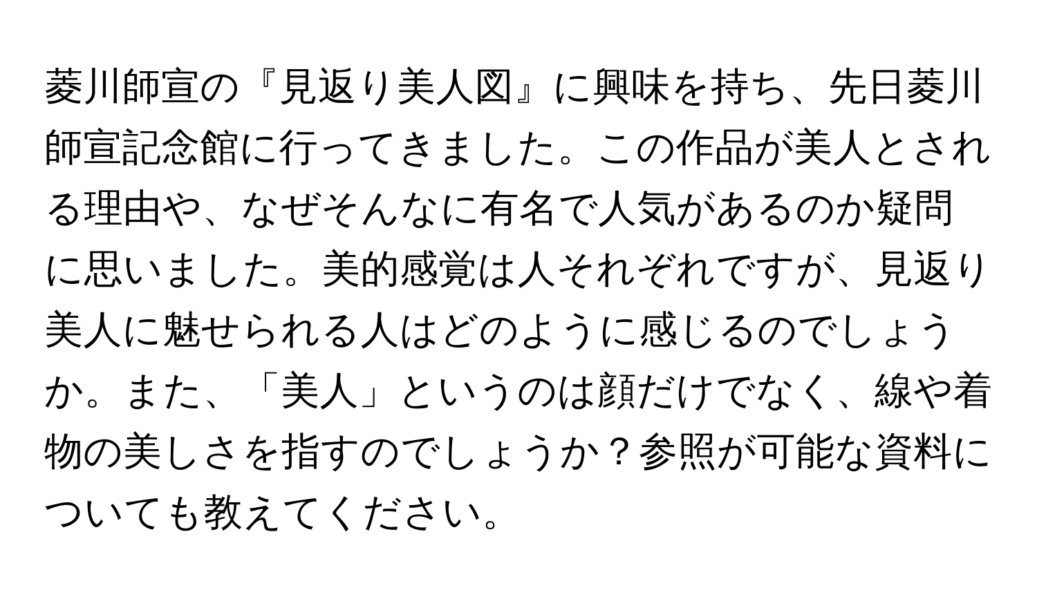 菱川師宣の『見返り美人図』に興味を持ち、先日菱川師宣記念館に行ってきました。この作品が美人とされる理由や、なぜそんなに有名で人気があるのか疑問に思いました。美的感覚は人それぞれですが、見返り美人に魅せられる人はどのように感じるのでしょうか。また、「美人」というのは顔だけでなく、線や着物の美しさを指すのでしょうか？参照が可能な資料についても教えてください。