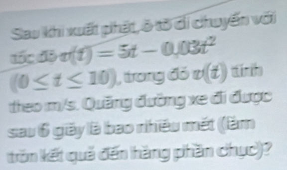 Sao khi xuất phát, ò tờ đi chuyến với 
tốc độ v(t)=5t-0,03t^2
(0≤ t≤ 10) , trong đó v(t) tính 
theo m/s. Quảng đường xe đi được 
sau 6 giãy là bao nhiều mết (êm 
trăn kết quả đến hàng phần chục)?