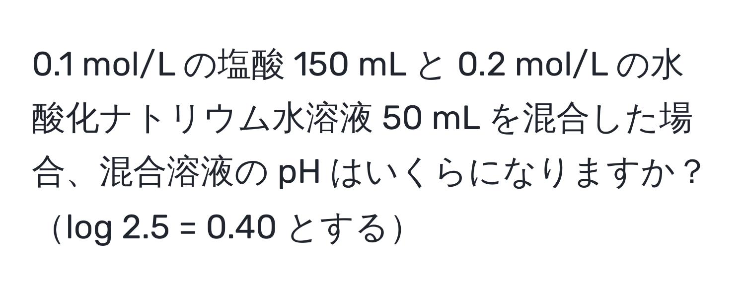 0.1 mol/L の塩酸 150 mL と 0.2 mol/L の水酸化ナトリウム水溶液 50 mL を混合した場合、混合溶液の pH はいくらになりますか？log 2.5 = 0.40 とする