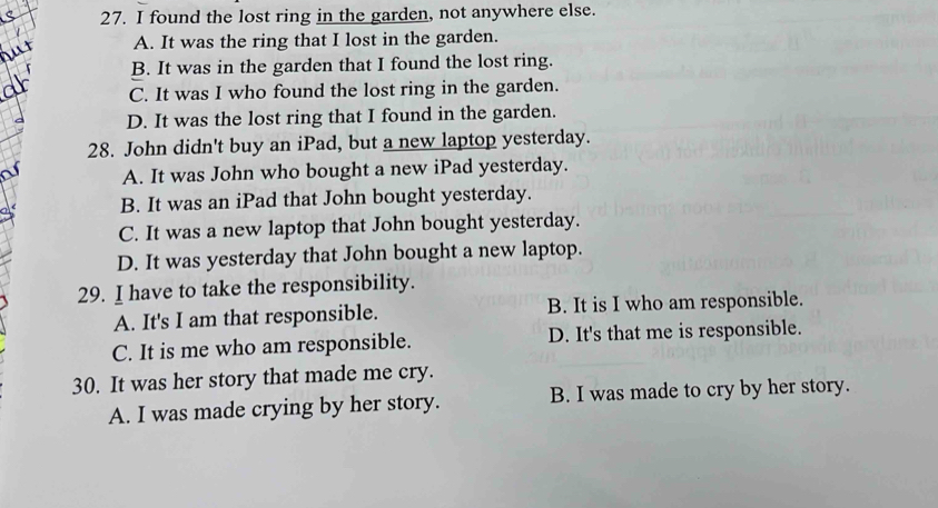 found the lost ring in the garden, not anywhere else.
A. It was the ring that I lost in the garden.
B. It was in the garden that I found the lost ring.
C. It was I who found the lost ring in the garden.
D. It was the lost ring that I found in the garden.
28. John didn't buy an iPad, but a new laptop yesterday.
A. It was John who bought a new iPad yesterday.
B. It was an iPad that John bought yesterday.
C. It was a new laptop that John bought yesterday.
D. It was yesterday that John bought a new laptop.
29. I have to take the responsibility.
A. It's I am that responsible. B. It is I who am responsible.
C. It is me who am responsible. D. It's that me is responsible.
30. It was her story that made me cry.
A. I was made crying by her story. B. I was made to cry by her story.