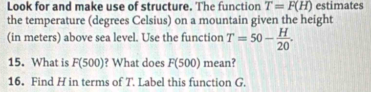 Look for and make use of structure. The function T=F(H) estimates 
the temperature (degrees Celsius) on a mountain given the height 
(in meters) above sea level. Use the function T=50- H/20 . 
15. What is F(500) ? What does F(500) mean? 
16. Find H in terms of T. Label this function G.