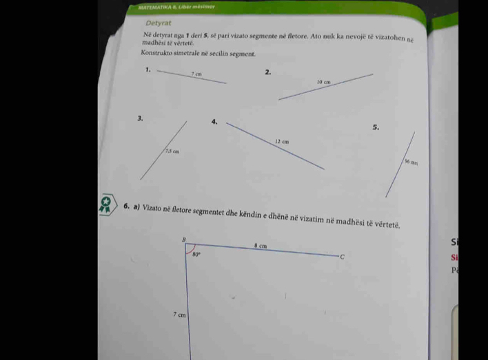 MATEMATIKA 8. Libér mésimue 
Detyrat 
Në detyrat nga 1 deri 5, sẽ pari vizato segmente në fletore. Ato nuk ka nevojë të vizatohen né 
madhësi të vërtetë. 
Konstrukto simetrale në secilin segment. 
1. ? cm 2.
10 cm
3. 4. 
5.
12 cm
/ 7,5 cm
96 mm
6. a) Vizato në fletore segmentet dhe këndin e dhënë në vizatim në madhësi të vërtetë. 
B 8 cm
Si
80°
C 
Si 
P
7 cm