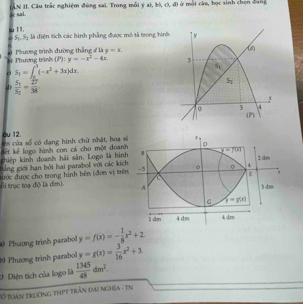 IÂN II. Câu trắc nghiệm đúng sai. Trong mỗi ý a), b), c), d) ở mỗi câu, học sinh chọn dung
ac sai.
ju 11.
to S_1,S_2 là diện tích các hình phẳng được mô tả trong hình
n.
a) Phương trình đường thẳng đ là y=x.
b) Phương trình (P): y=-x^2-4x.
c S_1=∈t _0^(3(-x^2)+3x)dx.
d) frac S_1S_2= 27/38 .
âu 12.
cên cửa sổ có dạng hình chữ nhật, hoạ sĩ
kiết kế logo hình con cá cho một doanh
ghiệp kinh doanh hải sản. Logo là hình
hắng giới hạn bởi hai parabol với các kích
đước được cho trong hình bên (đơn vị trên
ổi trục toạ độ là dm).
) Phương trình parabol y=f(x)=- 1/8 x^2+2.
b) Phương trình parabol y=g(x)= 3/16 x^2+3.
Diện tích của logo là  1345/48 dm^2.
Tổ TOáN trưỡNG THPT trẬN ĐẠI NGHĩA - TN