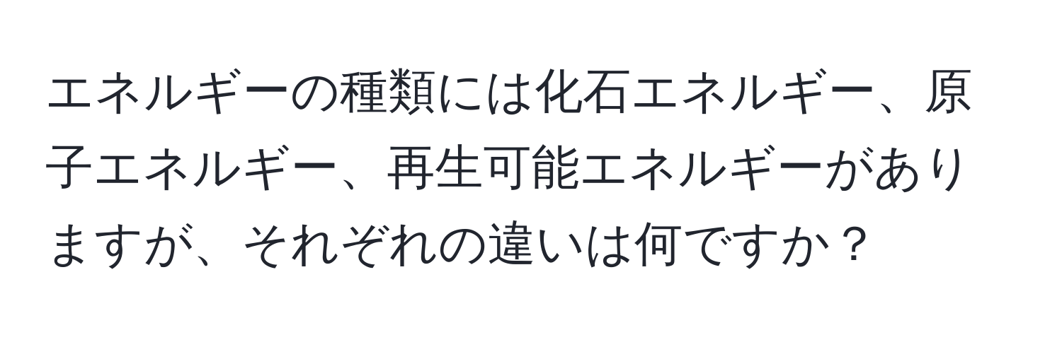 エネルギーの種類には化石エネルギー、原子エネルギー、再生可能エネルギーがありますが、それぞれの違いは何ですか？
