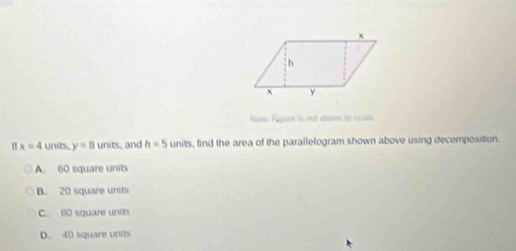 Nts: Fegure 1émot éasn to ncuss
u x=4 units. y=8 UI its, and h=5units , find the area of the parallelogram shown above using decomposition.
A. 60 square units
B. 20 square units
C. 80 square units
D. 40 square units