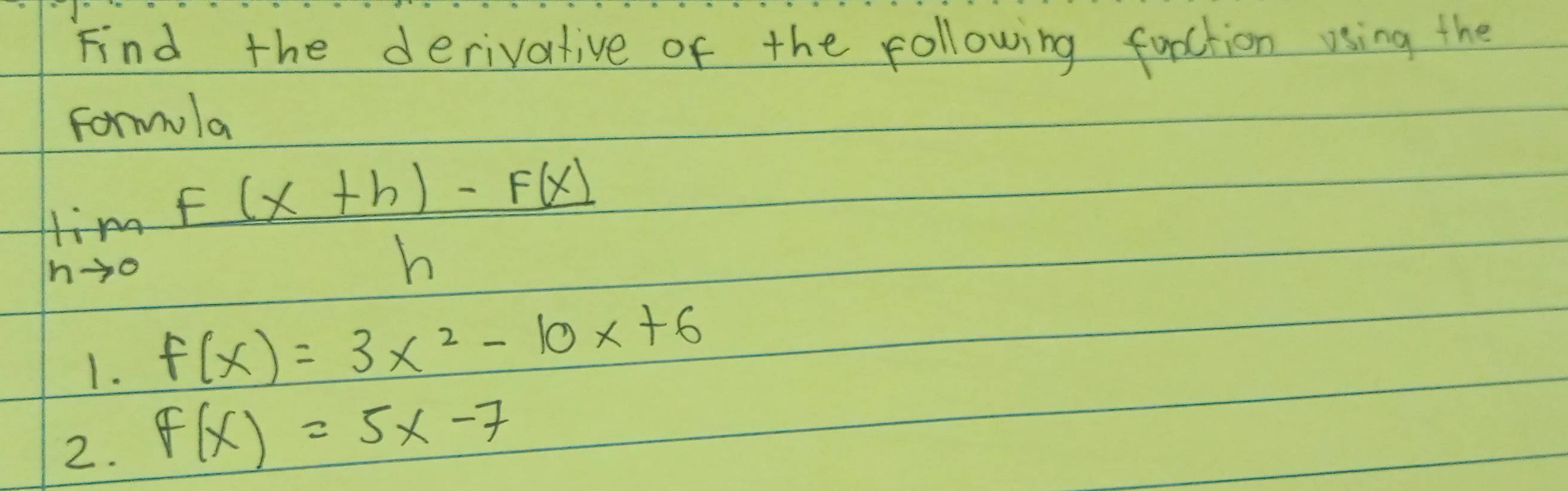 Find the derivative of the following fuoction using the
Formola
limlimits _hto 0 (f(x+h)-f(x))/h 
1. f(x)=3x^2-10x+6
2. f(x)=5x-7