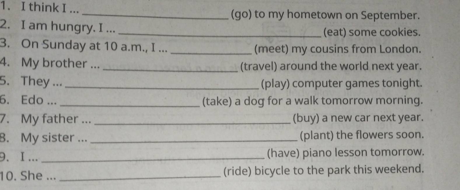 think I ... 
_(go) to my hometown on September. 
2. I am hungry. I ..._ 
(eat) some cookies. 
3. On Sunday at 10 a.m., I ..._ 
(meet) my cousins from London. 
4. My brother ... _(travel) around the world next year. 
5. They ... _(play) computer games tonight. 
6. Edo ... _(take) a dog for a walk tomorrow morning. 
7. My father ... _(buy) a new car next year. 
8. My sister ... _(plant) the flowers soon. 
9.I ... _(have) piano lesson tomorrow. 
10. She ... _(ride) bicycle to the park this weekend.