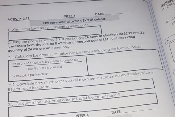 Activity 
a. Diffe 
ACTIVITY 3.11 WEEK 4 DATE: 
_ 
b. St 
Entrepreneurial action Skill of selling. 
pi 
1. What is the formular for calculating selling price 
2. Using the prices in activity 3.9. If you bought 24 cone at checkers for 32.99 and 2 L 
ice-cream from shoprite for R 69.99,and Transport cost of R24. And you selling 
quaIntity of 24 ice cream cones only. 3 - 
2.1. Calculate ice cream cost price per ice cream sold using the formular below: 
Price of cone + price of ice cream + transport cost 
Quantity of ice cream soid 
= cost price per ice cream 
2.2. Calculate how much profit you will make per ice cream cones, if selling price is
R10 for each ice cream. 
2.3. Calculate the total profit after selling 24 ice cream cones? 
DATE: 
_ 
WEEK 4