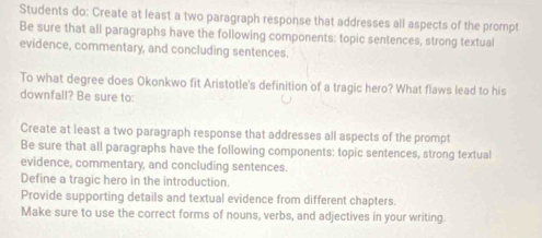 Students do: Create at least a two paragraph response that addresses all aspects of the prompt 
Be sure that all paragraphs have the following components: topic sentences, strong textual 
evidence, commentary, and concluding sentences. 
To what degree does Okonkwo fit Aristotle's definition of a tragic hero? What flaws lead to his 
downfall? Be sure to: 
Create at least a two paragraph response that addresses all aspects of the prompt 
Be sure that all paragraphs have the following components: topic sentences, strong textual 
evidence, commentary, and concluding sentences. 
Define a tragic hero in the introduction. 
Provide supporting details and textual evidence from different chapters. 
Make sure to use the correct forms of nouns, verbs, and adjectives in your writing.