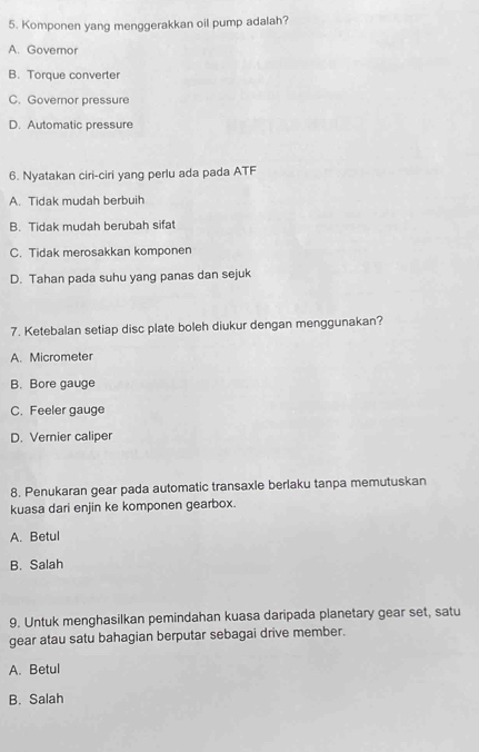 Komponen yang menggerakkan oil pump adalah?
A. Governor
B. Torque converter
C. Governor pressure
D. Automatic pressure
6. Nyatakan ciri-ciri yang perlu ada pada ATF
A. Tidak mudah berbuih
B. Tidak mudah berubah sifat
C. Tidak merosakkan komponen
D. Tahan pada suhu yang panas dan sejuk
7. Ketebalan setiap disc plate boleh diukur dengan menggunakan?
A. Micrometer
B. Bore gauge
C. Feeler gauge
D. Vernier caliper
8. Penukaran gear pada automatic transaxle berlaku tanpa memutuskan
kuasa dari enjin ke komponen gearbox.
A. Betul
B. Salah
9. Untuk menghasilkan pemindahan kuasa daripada planetary gear set, satu
gear atau satu bahagian berputar sebagai drive member.
A. Betul
B. Salah