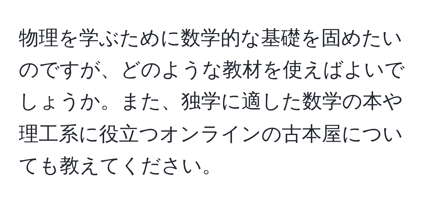 物理を学ぶために数学的な基礎を固めたいのですが、どのような教材を使えばよいでしょうか。また、独学に適した数学の本や理工系に役立つオンラインの古本屋についても教えてください。