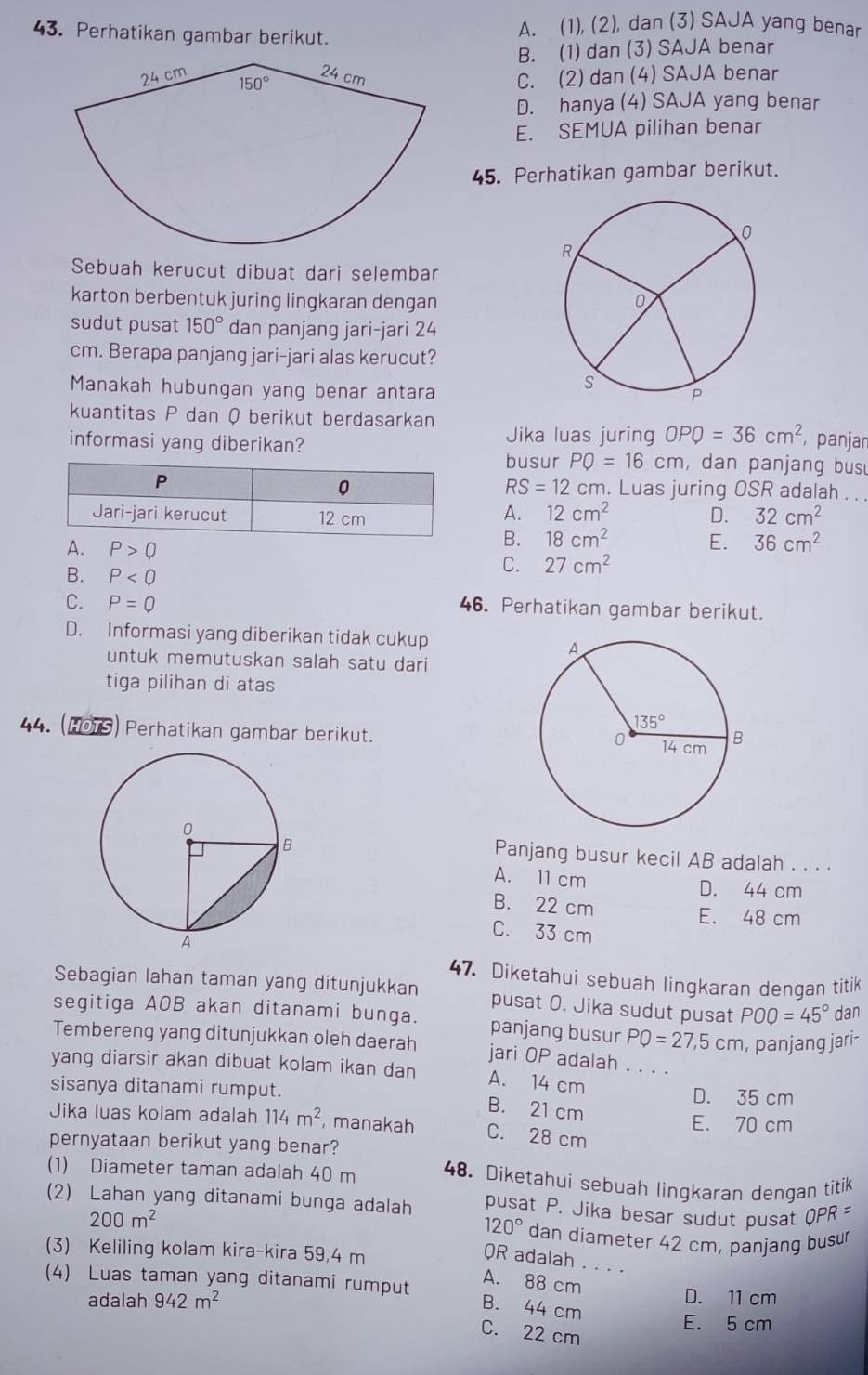 Perhatikan gambar berikut. A. (1), (2), dan (3) SAJA yang benar
B. (1) dan (3) SAJA benar
C. (2) dan (4) SAJA benar
D. hanya (4) SAJA yang benar
E. SEMUA pilihan benar
45. Perhatikan gambar berikut.
Sebuah kerucut dibuat dari selembar
karton berbentuk juring lingkaran dengan 
sudut pusat 150° dan panjang jari-jari 24
cm. Berapa panjang jari-jari alas kerucut?
Manakah hubungan yang benar antara
kuantitas P dan Q berikut berdasarkan Jika luas juring OPQ=36cm^2 panjar
informasi yang diberikan? , dan panjang busu
busur PQ=16cm
RS=12
cm. Luas juring OSR adalah . . .
A. 12cm^2 D. 32cm^2
A. P>0
B. 18cm^2 E. 36cm^2
B. P
C. 27cm^2
C. P=Q 46. Perhatikan gambar berikut.
D. Informasi yang diberikan tidak cukup
untuk memutuskan salah satu dari
tiga pilihan di atas
44. (HOTS) Perhatikan gambar berikut.
Panjang busur kecil AB adalah . . . .
A. 11 cm
D. 44 cm
B. 22 cm E. 48 cm
C. 33 cm
47. Diketahui sebuah lingkaran dengan titik
Sebagian lahan taman yang ditunjukkan pusat O. Jika sudut pusat POQ=45° dan
segitiga AOB akan ditanami bunga. panjang busur PQ=27,5cm , panjang jari-
Tembereng yang ditunjukkan oleh daerah jari OP adalah      
yang diarsir akan dibuat kolam ikan dan
A. 14 cm
sisanya ditanami rumput. D. 35 cm
B. 21 cm
Jika luas kolam adalah 114m^2 , manakah C. 28 cm E. 70 cm
pernyataan berikut yang benar?
(1) Diameter taman adalah 40 m 48. Diketahui sebuah lingkaran dengan titik
(2) Lahan yang ditanami bunga adalah pusat P. Jika besar sudut pusat  C PR=
120°
200m^2 dan diameter 42 cm, panjang busur
(3) Keliling kolam kira-kira 59,4 m
QR adalah . . . .
A. 88 cm
(4) Luas taman yang ditanami rumput D. 11 cm
B. 44 cm
adalah 942m^2 E. 5 cm
C. 22 cm