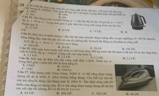 1 32. Một ẩm đun nước siêu tốc có công suất 2KW. Để dun 1 lít nước sôi cần một
A. 200s
Liệt lượng là 100000J. Thời gian đề đun sối 2 lit nước ở cũng điều kiện như giả thiết là
C. 50s B. 100s D. 40s
Câu 33. Một thang máy có khối lượng m=3 tần bắt đầu đi lên với gia tốc a=1m/s^2,
lấy g=10m/s^2. Trong thời gian 4 giây đầu tiên công suất trung bình của lực kẻo
thang máy là
A. 33 kW
k W. B. 66 kW. C. 55 kW. D. 44
Câu 34, Một ốtô có khổi lượng 1 tần, khi tất máy chuyển động xuồng đốc có góc nghiêng beta =30°
động thắng đều. Khi lên đốc đó với vận tốc không đổi 36 km/h thì động cơ ôtô phải có công suất thì chuyến
là P, lấy g=10m/s^2
A. 500kW.. Giá trị của P bằng
B. 36 kW, C. 50 kW. D. 100 kW.
Câu 35. Một máy bơm nước môi phút có thể bơm được 900 kg nước lên bề nước ở độ cao 10 m cho rằng hiệu
suất là 100%, lấy g=10m/s^2. Công suất của máy bơm là
A. 1,5 kW. B. 2,2 kW. C. 1,2 kW.
Câu 36. Một bàn là điện tiêu thụ công suất điện 1,2kW. Nhiệt tòa ra D. 2,1 kW.
trong thời gian 2 phút khi bàn là hoạt động là
A. 1200J. B. l44 kJ,
C. 144J. D. 1200 kJ.
Câu 37. Một thang máy trọng lượng 10000 N có thể năng được trọng
lượng tối đa là 8000 N (theo hướng thẳng đứng). Cho biết lực ma sá
cản trở chuyển động của thang máy là 2000 N. Xác định công suất tố
thiểu của động cơ thang máy đề có thể nâng được trọng lượng tối đa lê
cao với vận tốc không đổi có độ lớn là 2,0 m/s.
A. 65 kW. B. 560 kW. C. 550 kW. D. 40 kW.