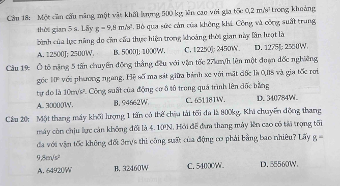 Một cần cấu nâng một vật khối lượng 500 kg lên cao với gia tốc 0,2m/s^2 trong khoảng
thời gian 5 s. Lấy g=9,8m/s^2. Bỏ qua sức cản của không khí. Công và công suất trung
bình của lực nâng do cần cấu thực hiện trong khoảng thời gian này lần lượt là
A. 12500J; 2500W. B. 5000J; 1000W. C. 12250J; 2450W. D. 1275J; 2550W.
Câu 19: Ô tô nặng 5 tấn chuyển động thẳng đều với vận tốc 27km/h lên một đoạn dốc nghiêng
góc 10° với phương ngang. Hệ số ma sát giữa bánh xe với mặt dốc là 0,08 và gia tốc rơi
tự do là 10m/s^2. Công suất của động cơ ô tô trong quá trình lên dốc bằng
A. 30000W. B. 94662W. C. 651181W. D. 340784W.
Câu 20: Một thang máy khối lượng 1 tấn có thế chịu tải tối đa là 800kg. Khi chuyển động thang
máy còn chịu lực cản không đổi là 4. 10^3N *. Hỏi để đưa thang máy lên cao có tải trọng tối
đa với vận tốc không đổi 3m/s thì công suất của động cơ phải bằng bao nhiêu? Lấy g=
9,8m/s^2
A. 64920W B. 32460W C. 54000W. D. 55560W.