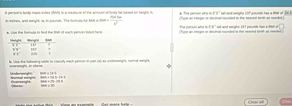 A person's body mass index (BMI) is a measure of the amount of body fat based on height, h, a. The person who is 5'3 I'' tall and weighs 137 pounds has a BMI of 24.3
in inches, and weight, w, in pounds. The formula for BMI is BMI= (704.5w)/h^2 . (Type an integer or decimal rounded to the nearest tenth as needed.)
The person who is 5'9'' tall and weighs 157 pounds has a BMI of □ .
a. Use the formula to find the BMI of each person listed here. (Type an integer or decimal rounded to the nearest tenth as needed.)
b. Use the following table to classify each person in part (a) as underweight, normal weight,
overweight, or obese.
Underweight: ' BMI≤ 18.5
Normal weight: BMI=18.5-24.9
Overweight: BMI=25-29.9
Obese: BMI≥ 30
Heln me solve this View an example Get more help - Clear all Chec