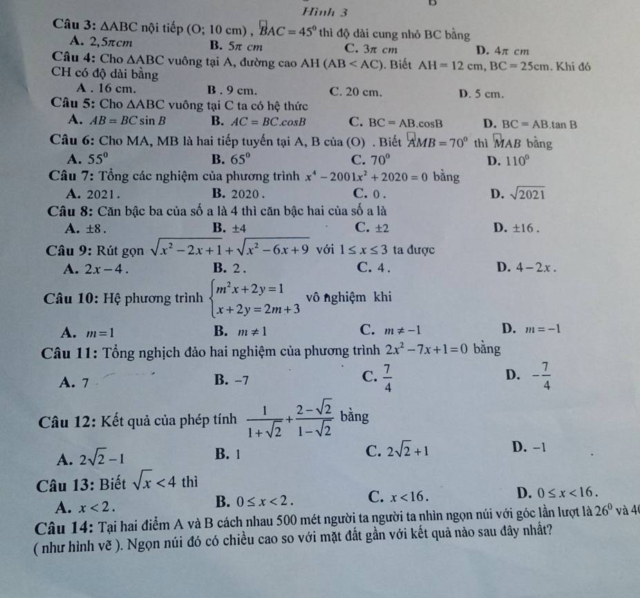 Hình 3
Câu 3: △ ABC nội tiếp (0;10cm),BAC=45° thì độ dài cung nhỏ BC bằng
A. 2,5πcm B. 5π cm C. 3π cm D. 4π cm
Câu 4: Cho △ ABC vuông tại A, đường cao AH(AB . Biết AH=12cm,BC=25cm. Khi đó
CH có độ dài bằng
A . 16 cm. B . 9 cm. C. 20 cm. D. 5 cm.
Câu 5: Cho △ ABC vuông tại C ta có hệ thức
A. AB=BCsin B B. AC=BC..cosB C. BC=AB. .cos B D. BC=AB.tan B
Câu 6: Cho MA, MB là hai tiếp tuyến tại A, B của (O) . Biết AMB=70° thì _MAB bàng
A. 55° B. 65° C. 70° D. 110°
Câu 7: Tổng các nghiệm của phương trình x^4-2001x^2+2020=0 bằng
A. 2021 . B. 2020 . C. 0 . D. sqrt(2021)
Câu 8: Căn bậc ba của số a là 4 thì căn bậc hai của số a là
A. ± 8. B. ±4 C. ± 2 D. ± 16.
Câu 9: Rút gọn sqrt(x^2-2x+1)+sqrt(x^2-6x+9) với 1≤ x≤ 3 ta được
A. 2x-4. B. 2 . C. 4 . D. 4-2x.
Câu 10: Hệ phương trình beginarrayl m^2x+2y=1 x+2y=2m+3endarray. vô nghiệm khi
B.
A. m=1 m!= 1 C. m!= -1 D. m=-1
Câu 11: Tổng nghịch đảo hai nghiệm của phương trình 2x^2-7x+1=0 bằng
A. 7 B. −7 C.  7/4  D. - 7/4 
Câu 12: Kết quả của phép tính  1/1+sqrt(2) + (2-sqrt(2))/1-sqrt(2)  bằng
A. 2sqrt(2)-1
B. 1 C. 2sqrt(2)+1 D. -1
* Câu 13: Biết sqrt(x)<4thi</tex>
A. x<2.
B. 0≤ x<2.
C. x<16.
D. 0≤ x<16.
Câu 14: Tại hai điểm A và B cách nhau 500 mét người ta người ta nhìn ngọn núi với góc lần lượt là 26° và 4
( như hình vẽ ). Ngọn núi đó có chiều cao so với mặt đất gần với kết quả nào sau đây nhất?