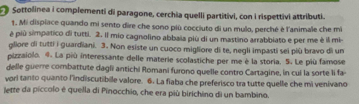 Sottolinea i complementi di paragone, cerchia quelli partitivi, con i rispettivi attributi. 
1. Mi dispiace quando mi sento dire che sono più cocciuto di un mulo, perché è l'animale che mi 
è più simpatico di tutti. 2. Il mio cagnolino abbaia più di un mastino arrabbiato e per me è il mi- 
gliore di tutti i guardiani. 3. Non esiste un cuoco migliore di te, negli impasti sei più bravo di un 
pizzaiolo. 4. La più interessante delle materie scolastiche per me è la storia. 5. Le più famose 
delle guerre combattute dagli antichi Romani furono quelle contro Cartagine, in cui la sorte li fa- 
vori tanto quanto l’indiscutibile valore. 6. La fiaba che preferisco tra tutte quelle che mi venivano 
lette da piccolo è quella di Pinocchio, che era più birichino dì un bambino.