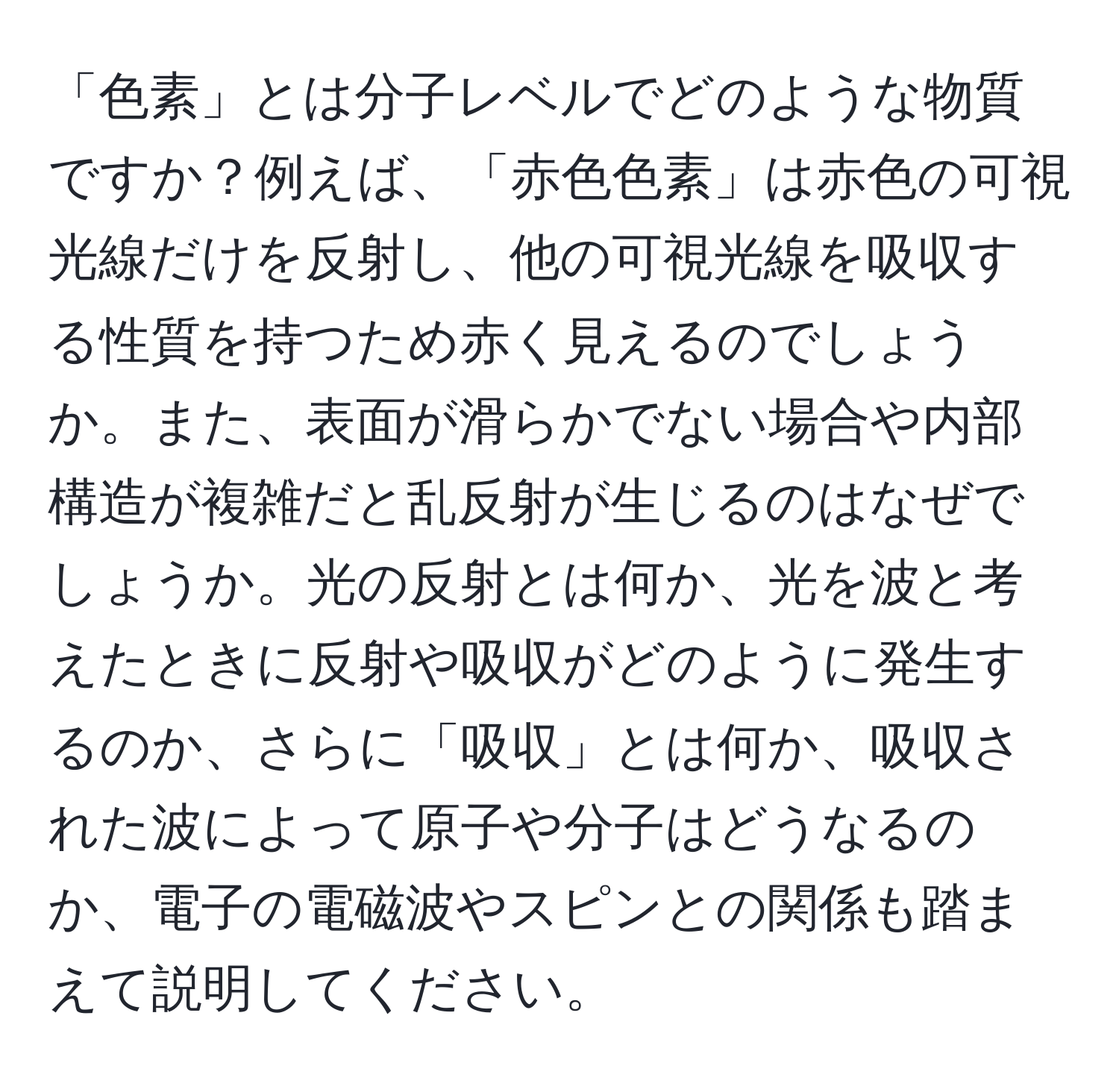 「色素」とは分子レベルでどのような物質ですか？例えば、「赤色色素」は赤色の可視光線だけを反射し、他の可視光線を吸収する性質を持つため赤く見えるのでしょうか。また、表面が滑らかでない場合や内部構造が複雑だと乱反射が生じるのはなぜでしょうか。光の反射とは何か、光を波と考えたときに反射や吸収がどのように発生するのか、さらに「吸収」とは何か、吸収された波によって原子や分子はどうなるのか、電子の電磁波やスピンとの関係も踏まえて説明してください。