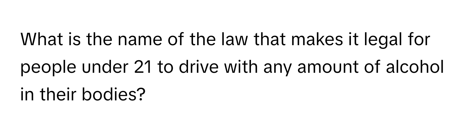 What is the name of the law that makes it legal for people under 21 to drive with any amount of alcohol in their bodies?