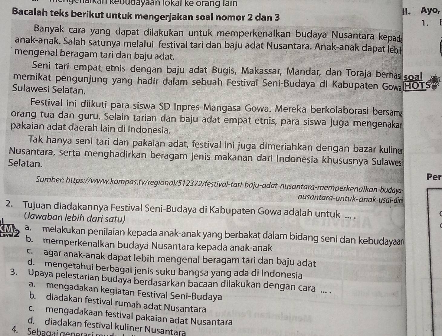 Jenaikan kebudayaan lokal ke orang lain
Bacalah teks berikut untuk mengerjakan soal nomor 2 dan 3 II. Ayo,
1. E
Banyak cara yang dapat dilakukan untuk memperkenalkan budaya Nusantara kepada
anak-anak. Salah satunya melalui festival tari dan baju adat Nusantara. Anak-anak dapat lebih
mengenal beragam tari dan baju adat.
Seni tari empat etnis dengan baju adat Bugis, Makassar, Mandar, dan Toraja berhasisoal
memikat pengunjung yang hadir dalam sebuah Festival Seni-Budaya di Kabupaten Gow HOTS
Sulawesi Selatan.
Festival ini diikuti para siswa SD Inpres Mangasa Gowa. Mereka berkolaborasi bersama
orang tua dan guru. Selain tarian dan baju adat empat etnis, para siswa juga mengenakan
pakaian adat daerah lain di Indonesia.
Tak hanya seni tari dan pakaian adat, festival ini juga dimeriahkan dengan bazar kuliner
Nusantara, serta menghadirkan beragam jenis makanan dari Indonesia khususnya Sulawes
Selatan. Per
Sumber: https://www.kompas.tv/regional/512372/festival-tari-baju-adat-nusantara-memperkenalkan-budaya-
nusantara-untuk-anak-usai-dini
2. Tujuan diadakannya Festival Seni-Budaya di Kabupaten Gowa adalah untuk ... .
(Jawaban lebih dari satu)

Level 2
a.  melakukan penilaian kepada anak-anak yang berbakat dalam bidang seni dan kebudayaan
b. memperkenalkan budaya Nusantara kepada anak-anak
c. agar anak-anak dapat lebih mengenal beragam tari dan baju adat
d. mengetahui berbagai jenis suku bangsa yang ada di Indonesia
3. Upaya pelestarian budaya berdasarkan bacaan dilakukan dengan cara ... .
a. mengadakan kegiatan Festival Seni-Budaya
b. diadakan festival rumah adat Nusantara
c. mengadakaan festival pakaian adat Nusantara
d. diadakan festival kuliner Nusantara
4. Sebagai generari