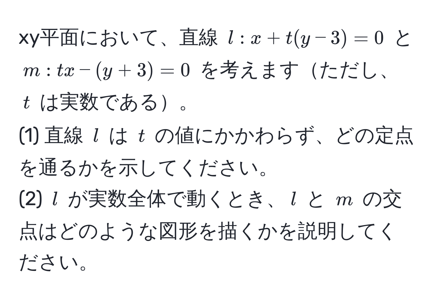 xy平面において、直線 $l: x + t(y - 3) = 0$ と $m: t x - (y + 3) = 0$ を考えますただし、$t$ は実数である。  
(1) 直線 $l$ は $t$ の値にかかわらず、どの定点を通るかを示してください。  
(2) $l$ が実数全体で動くとき、$l$ と $m$ の交点はどのような図形を描くかを説明してください。