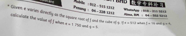 BHD 
ducare Mobile : 012-5151212 WhatsApp: 
Penang : 04-2281212
010-211 5212
Given e varies directly as the square root of f and the cube of g. If Alma, BM : 04-552521 g=4, 
2 
calculate the value of f when e=1750 and g=5.
e=512 when f=16 and