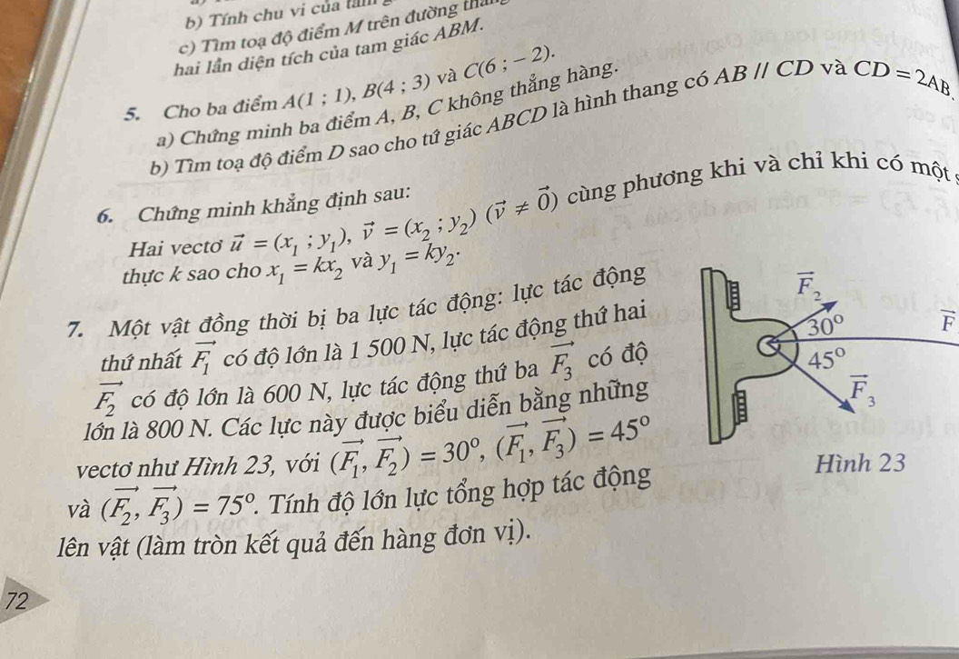 Tính chu vi của tn
c) Tìm toạ độ điểm M trên đường tha
hai lần diện tích của tam giác ABM.
5. Cho ba điểm A(1;1),B(4;3) và C(6;-2).
a) Chứng minh ba điểm A, B, C không thẳng hàng
b) Tìm toạ độ điểm D sao cho tứ giác ABCD là hình thang có ABparallel CD và CD=2AB
6. Chứng minh khẳng định sau: cùng phương khi và chỉ khi có một
Hai vecto vector u=(x_1;y_1),vector v=(x_2;y_2)(vector v!= vector 0)
thực k sao cho x_1=kx_2 và y_1=ky_2.
7. Một vật đồng thời bị ba lực tác động: lực tác động
thứ nhất vector F_1 có độ lớn là 1 500 N, lực tác động thứ hai
vector F_2 có độ lớn là 600 N, lực tác động thứ ba vector F_3 có độ
lớn là 800 N. Các lực này được biểu diễn bằng những
vectơ như Hình 23, với (vector F_1,vector F_2)=30°,(vector F_1,vector F_3)=45°
và (vector F_2,vector F_3)=75° 2. Tính độ lớn lực tổng hợp tác động
lên vật (làm tròn kết quả đến hàng đơn vị).
72